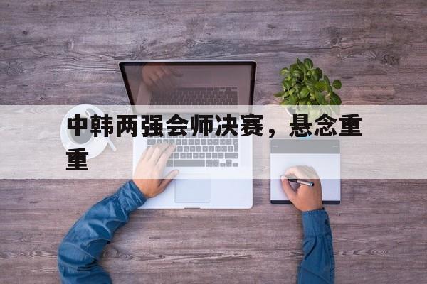 关于中韩两强会师决赛，悬念重重的信息